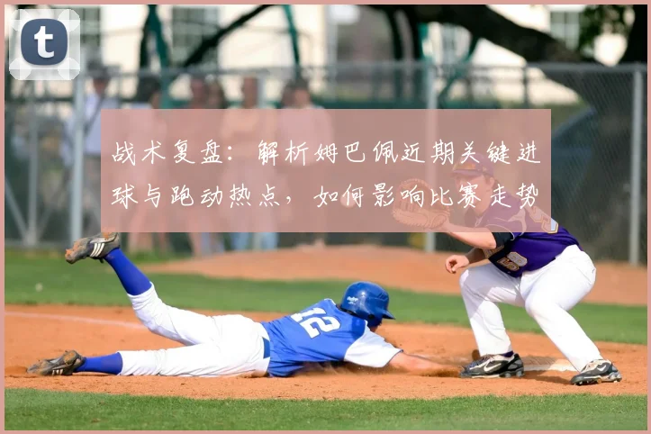 战术复盘：解析姆巴佩近期关键进球与跑动热点，如何影响比赛走势