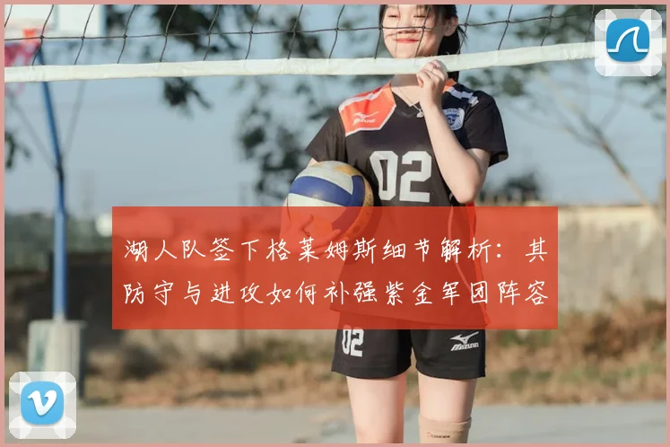 湖人队签下格莱姆斯细节解析：其防守与进攻如何补强紫金军团阵容深度？