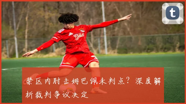 禁区内肘击姆巴佩未判点？深度解析裁判争议决定