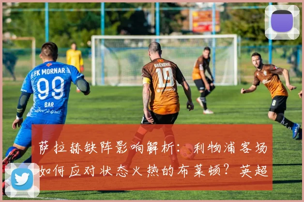 萨拉赫缺阵影响解析：利物浦客场如何应对状态火热的布莱顿？英超焦点战前瞻