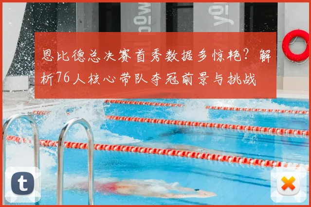 恩比德总决赛首秀数据多惊艳？解析76人核心带队夺冠前景与挑战