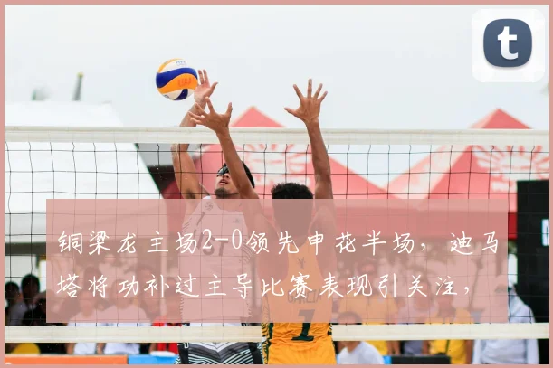 铜梁龙主场2-0领先申花半场,迪马塔将功补过主导比赛表现引关注,附集锦与原因分析