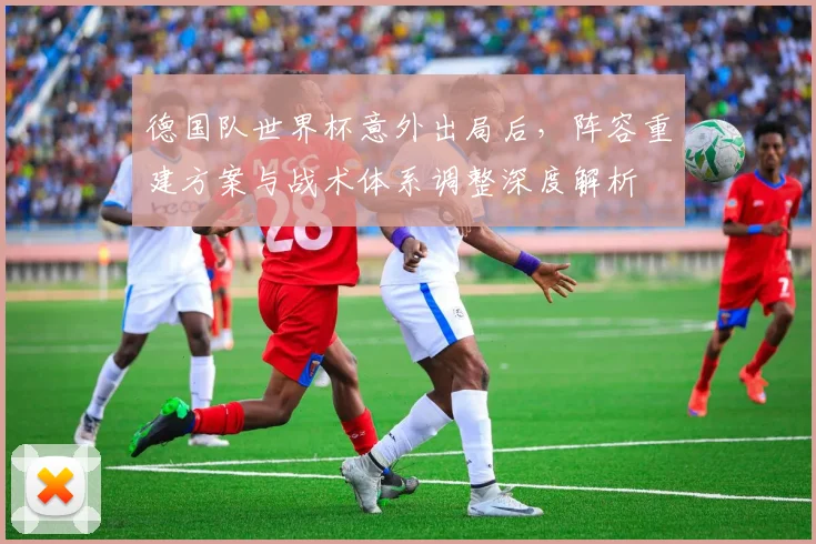 德国队世界杯意外出局后,阵容重建方案与战术体系调整深度解析