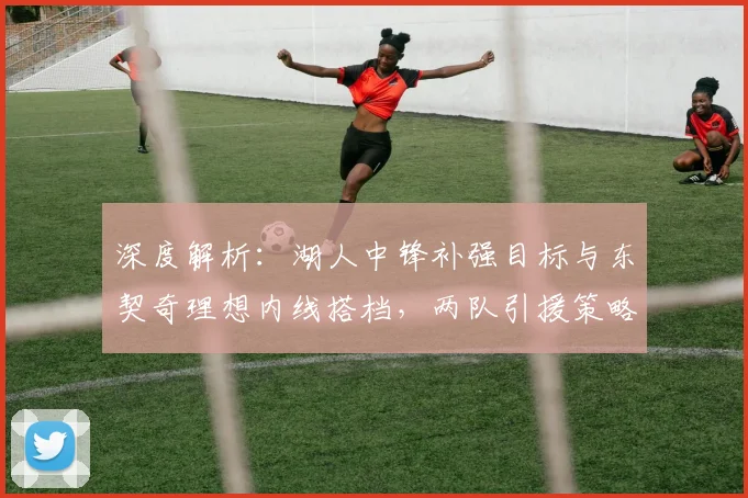 深度解析：湖人中锋补强目标与东契奇理想内线搭档，两队引援策略大不同