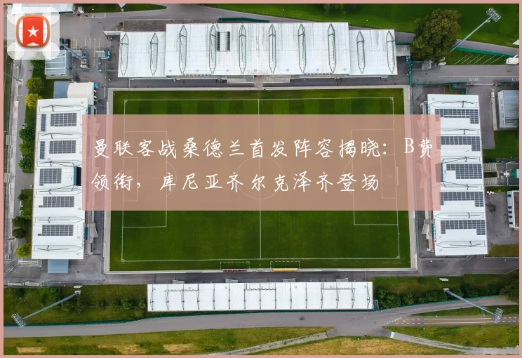 曼联客战桑德兰首发阵容揭晓：B费领衔，库尼亚齐尔克泽齐登场