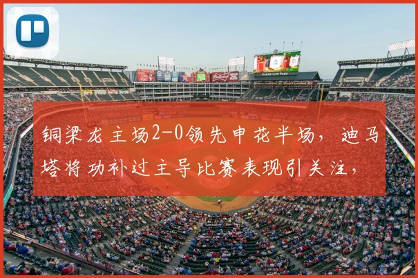 铜梁龙主场2-0领先申花半场，迪马塔将功补过主导比赛表现引关注，附集锦与原因分析
