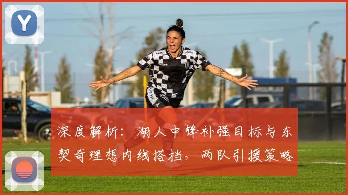 深度解析：湖人中锋补强目标与东契奇理想内线搭档，两队引援策略大不同